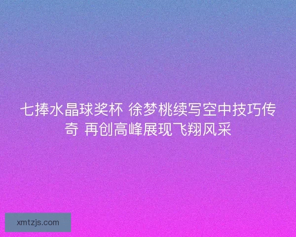 七捧水晶球奖杯 徐梦桃续写空中技巧传奇 再创高峰展现飞翔风采