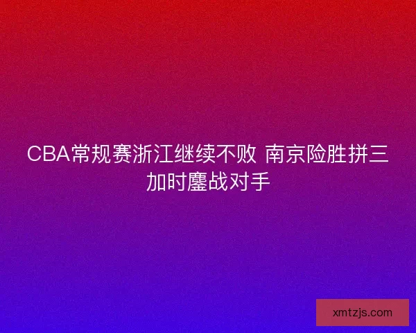 CBA常规赛浙江继续不败 南京险胜拼三加时鏖战对手