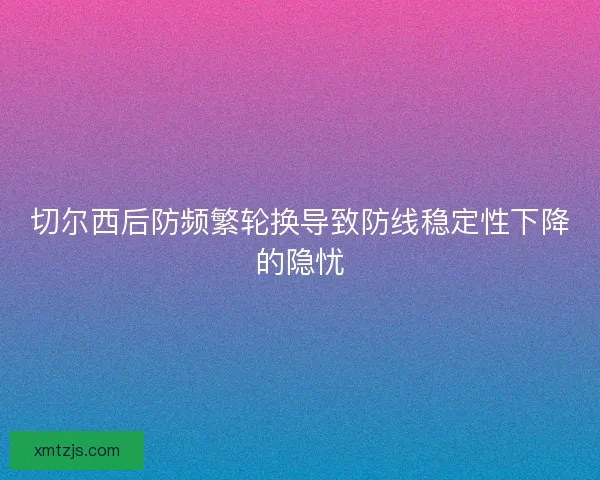 切尔西后防频繁轮换导致防线稳定性下降的隐忧