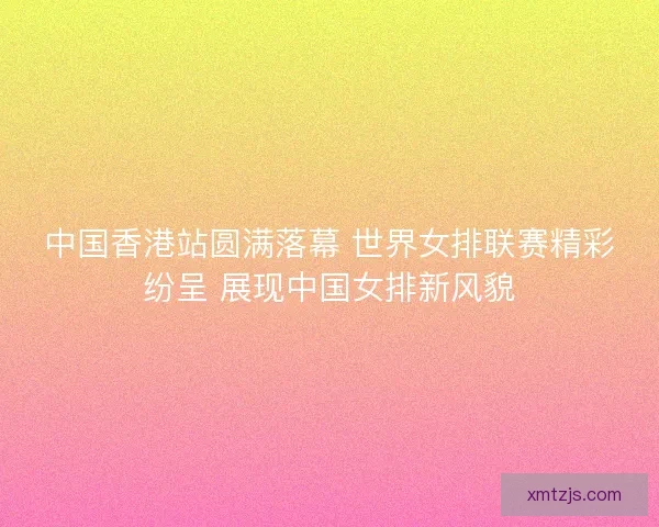 中国香港站圆满落幕 世界女排联赛精彩纷呈 展现中国女排新风貌