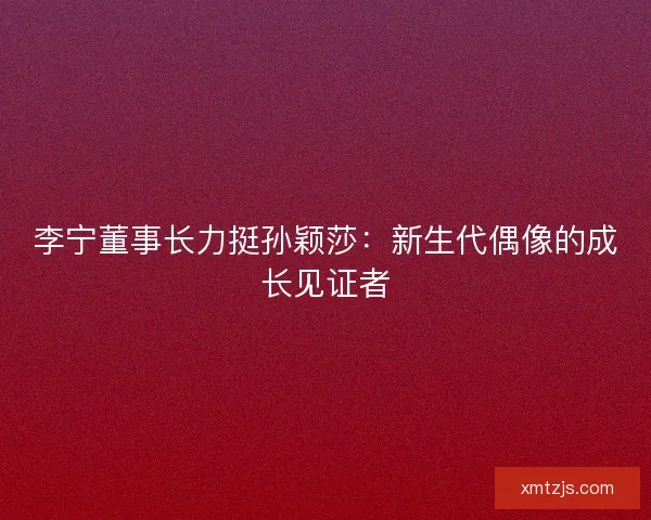 李宁董事长力挺孙颖莎：新生代偶像的成长见证者