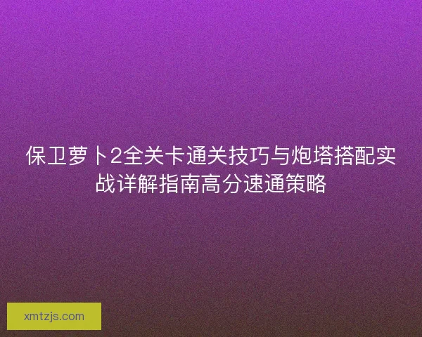 保卫萝卜2全关卡通关技巧与炮塔搭配实战详解指南高分速通策略