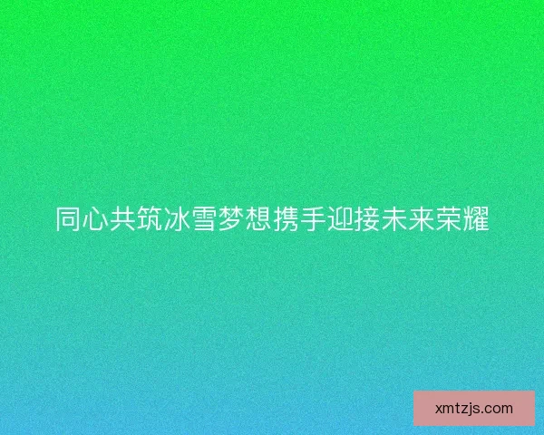 同心共筑冰雪梦想携手迎接未来荣耀