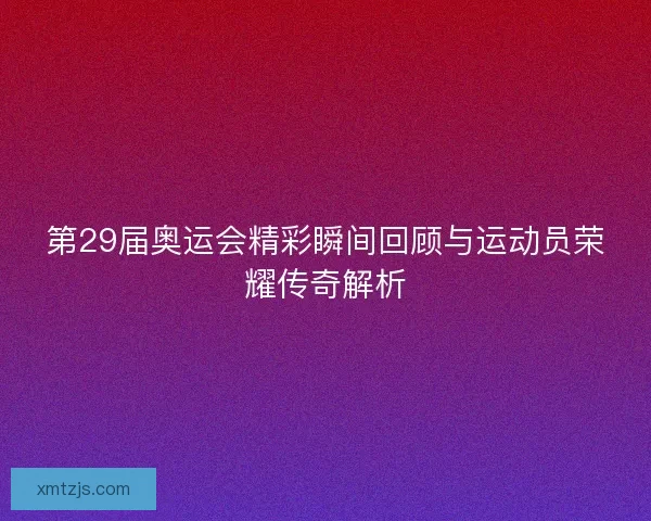 第29届奥运会精彩瞬间回顾与运动员荣耀传奇解析