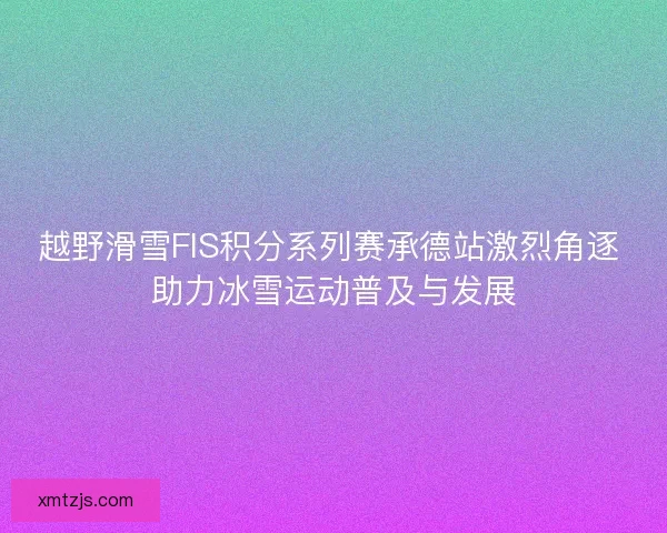 越野滑雪FIS积分系列赛承德站激烈角逐 助力冰雪运动普及与发展