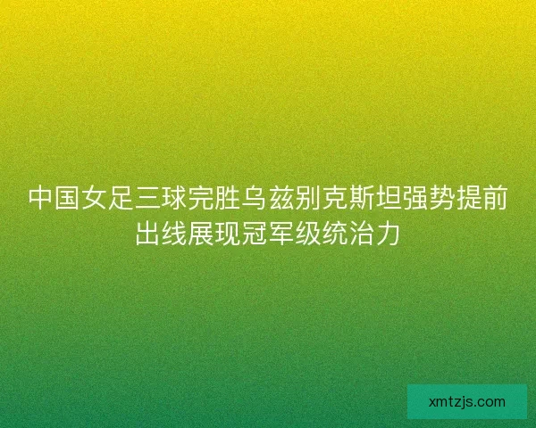 中国女足三球完胜乌兹别克斯坦强势提前出线展现冠军级统治力