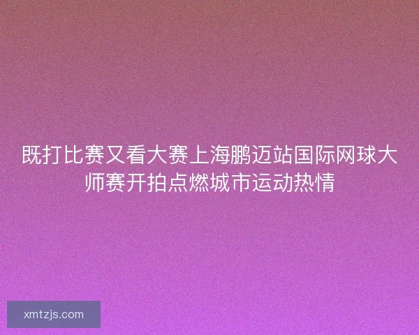 既打比赛又看大赛上海鹏迈站国际网球大师赛开拍点燃城市运动热情