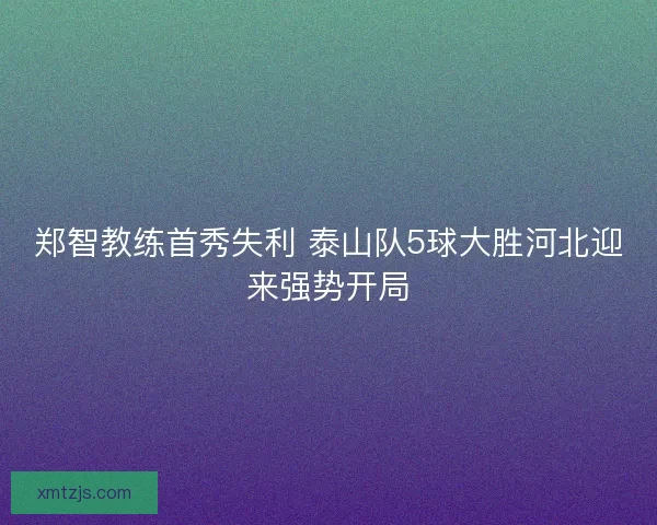 郑智教练首秀失利 泰山队5球大胜河北迎来强势开局