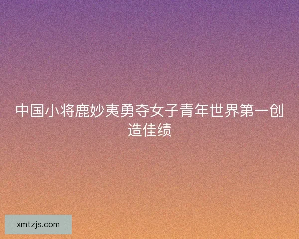 中国小将鹿妙夷勇夺女子青年世界第一创造佳绩
