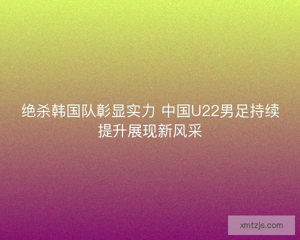 绝杀韩国队彰显实力 中国U22男足持续提升展现新风采