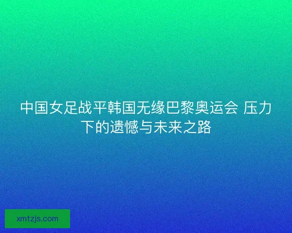 中国女足战平韩国无缘巴黎奥运会 压力下的遗憾与未来之路